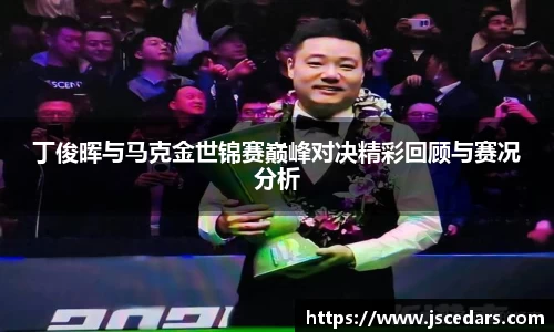 丁俊晖与马克金世锦赛巅峰对决精彩回顾与赛况分析