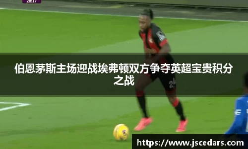 伯恩茅斯主场迎战埃弗顿双方争夺英超宝贵积分之战