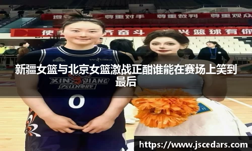 新疆女篮与北京女篮激战正酣谁能在赛场上笑到最后